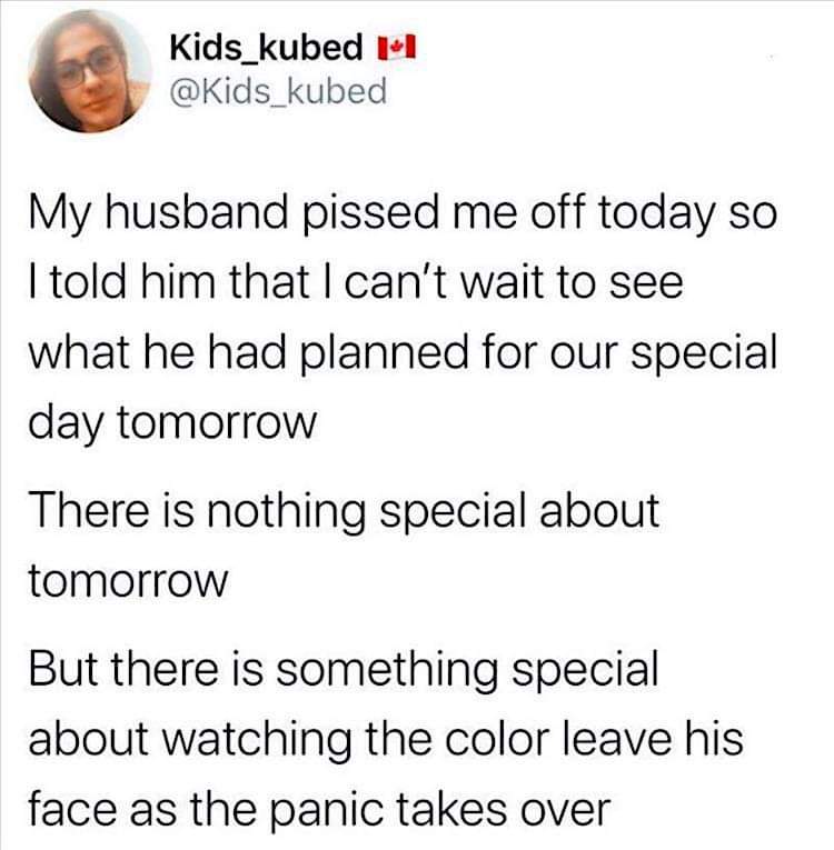 Told my husband I was excited for our 'special day' tomorrow, knowing full well he forgot. Watching the panic set in is the real treat.