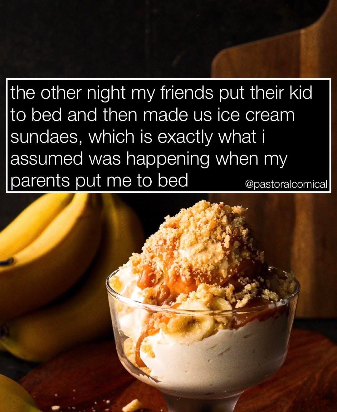 When your friends put their kid to bed and then make you ice cream sundaes, and you realize that's probably what happened when your parents put you to bed too.
