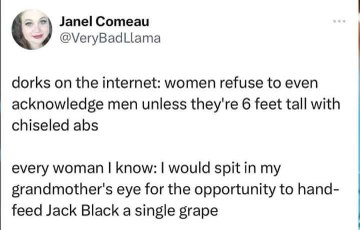 Dorks on the internet think women only like tall chiseled guys, but like, some of us just want to hand-feed Jack Black grapes.