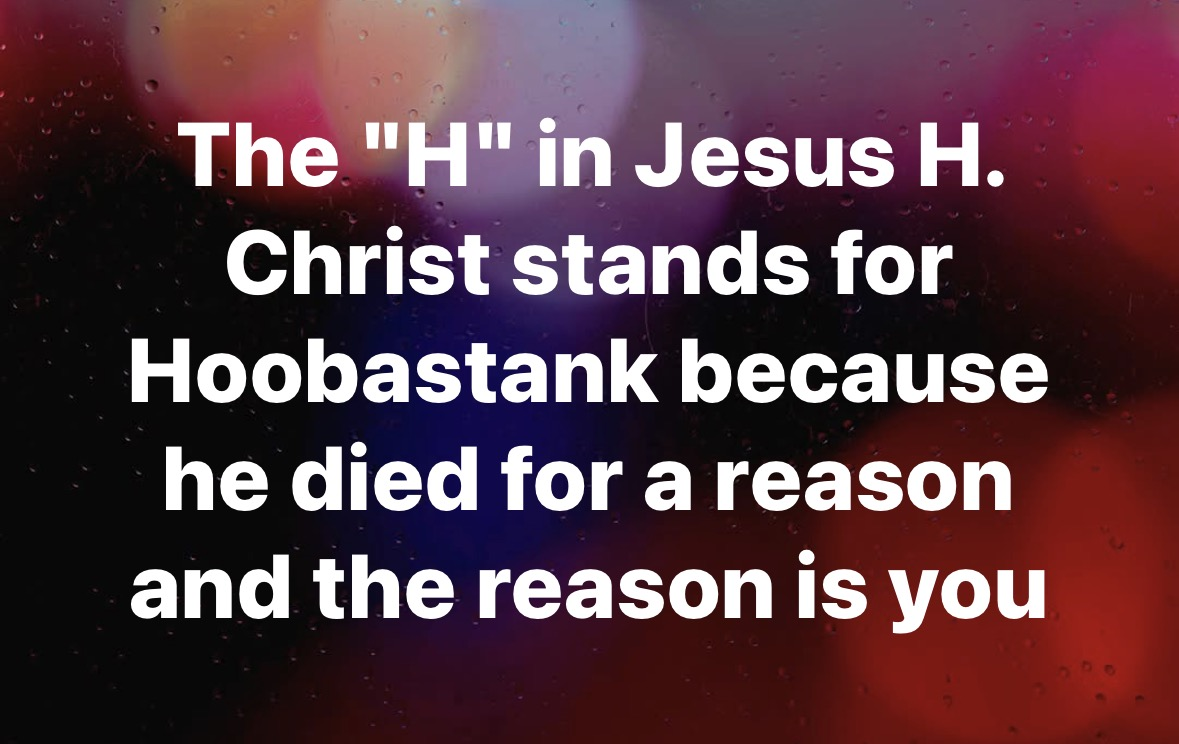 I guess the H in Jesus H. Christ stands for Hoobastank because he died for a reason and the reason is you.