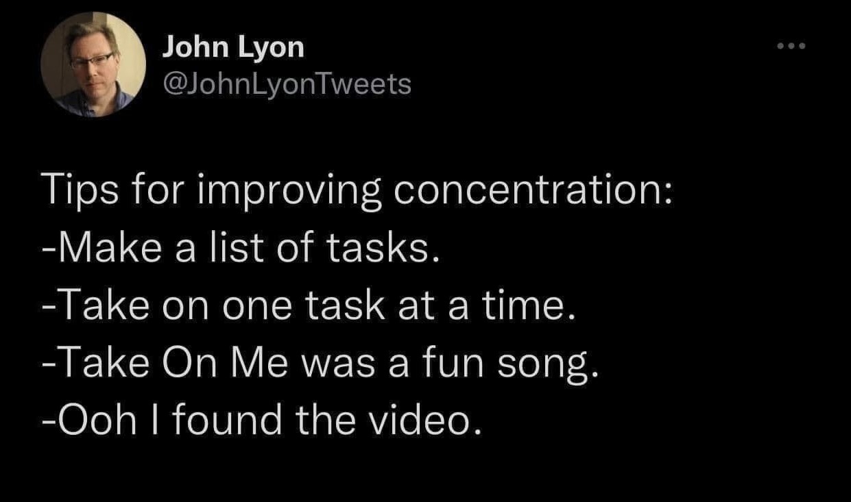 My brain trying to focus: 'Okay, list of tasks, one at a time... oh wait, A-ha's Take On Me! Time to watch the music video.'