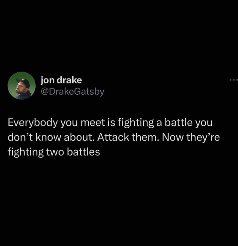When someone tells you to be kinder because everyone is fighting a battle, but you decide to initiate a new battle instead.