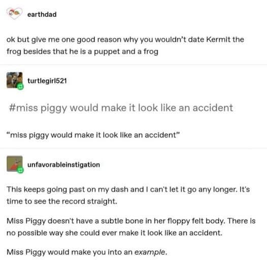 Miss Piggy would definitely not make Kermit's demise look like an accident, more like a cautionary tale.