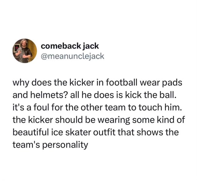Why does the kicker wear pads and a helmet when they only kick the ball? They should be in an ice skater outfit to show team personality.