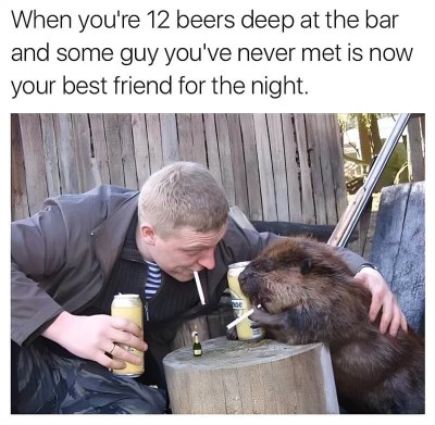 When you've had 12 beers and that dude you just met is your new bestie for the night.