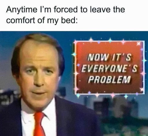 Me when I have to get out of bed and now my grumpiness affects everyone else