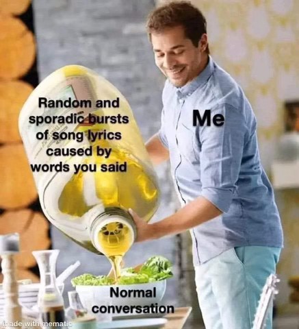 me ruining a normal conversation by suddenly singing random song lyrics