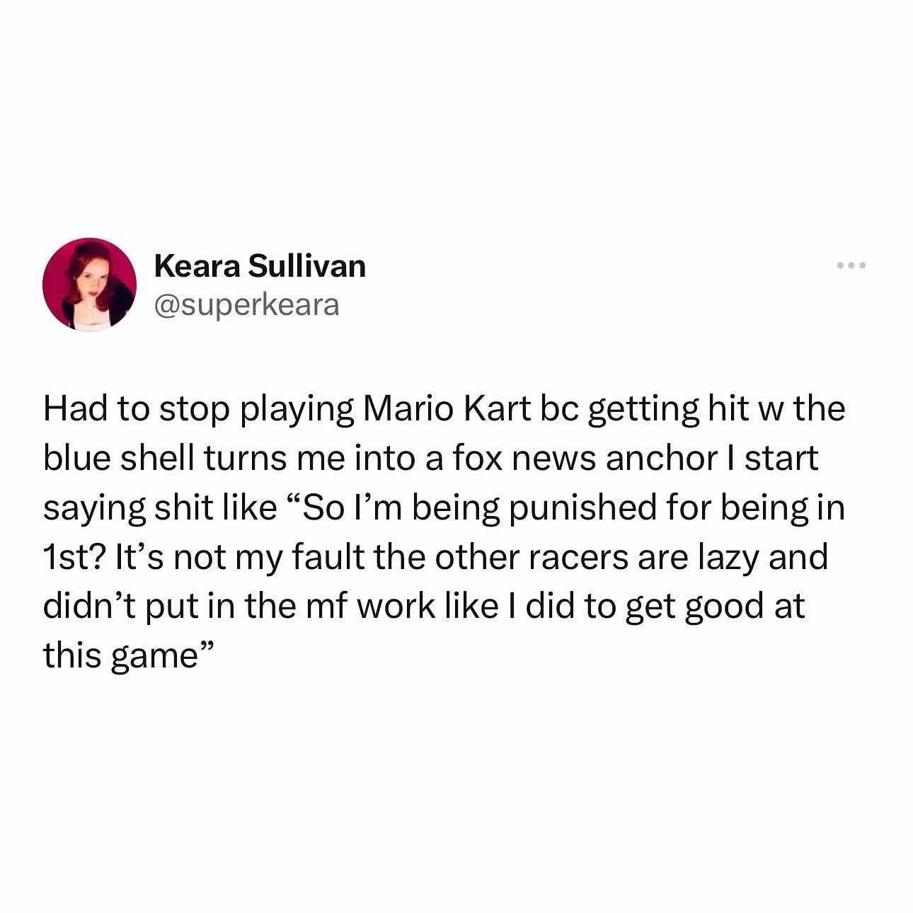 When the blue shell hits you in Mario Kart and you turn into a Fox News anchor complaining about "undeserving" racers.