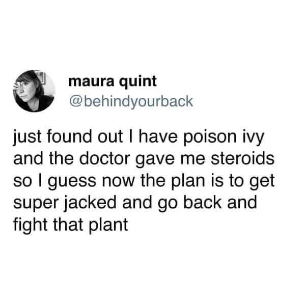 When you get poison ivy and the doctor prescribes steroids, so your new plan is to get swole and go fight the plant.