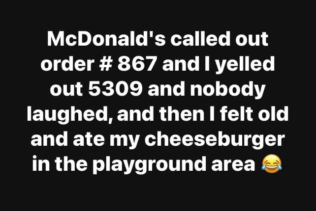 McDonald's called out order #867 and I yelled out 5309, nobody laughed, and then I felt old and ate my cheeseburger in the playground area.