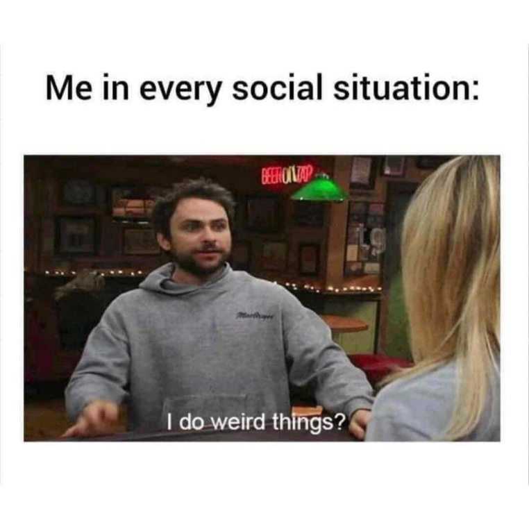 Me in every social situation saying 'I do weird things?'