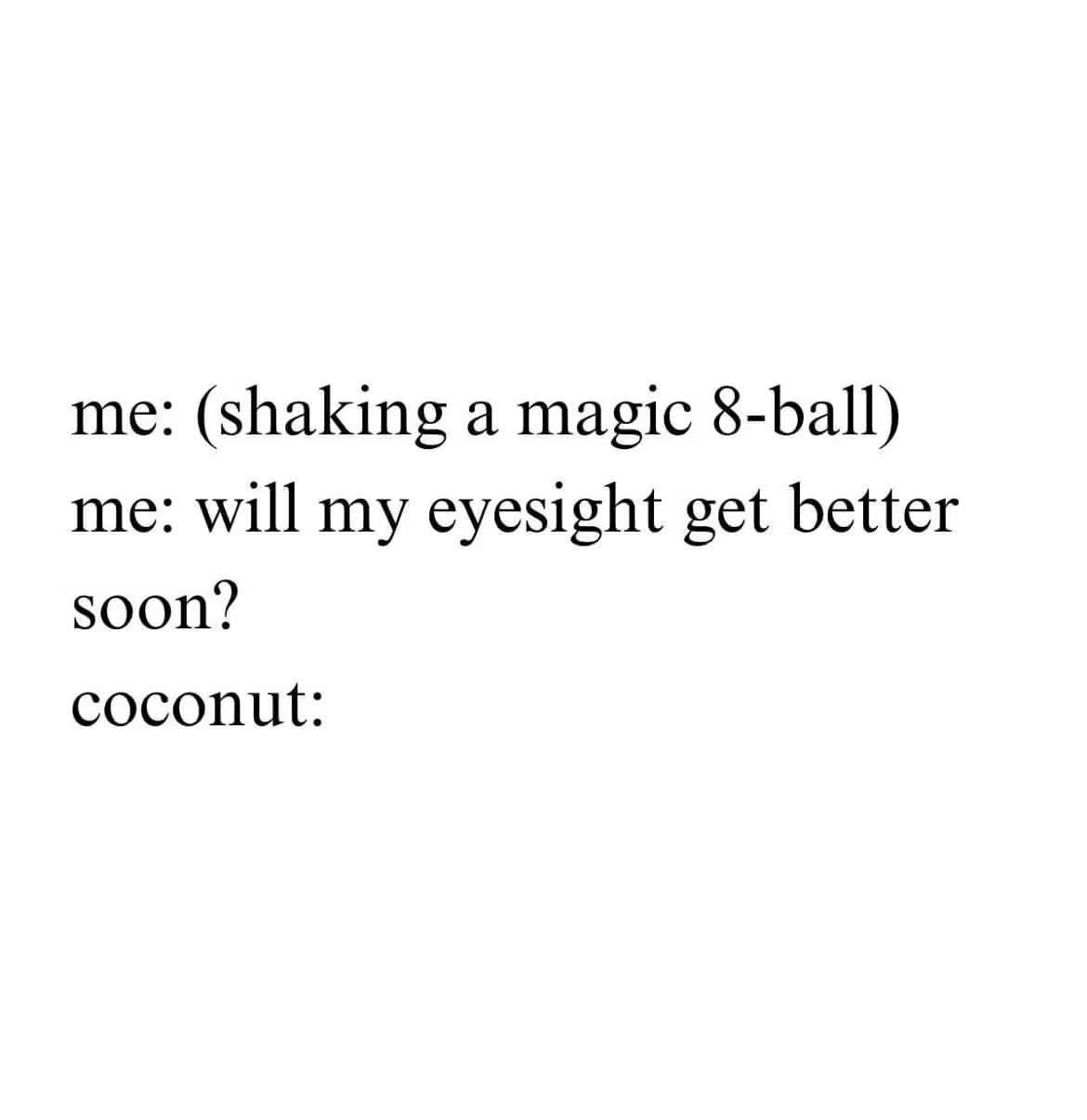 Me asking the magic 8-ball about my eyesight and getting a totally unrelated answer. Classic.