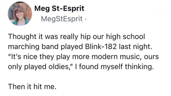 When you realize Blink-182 was popular when you were in high school and now they're considered 'oldies' by a marching band.