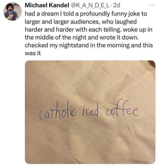 My brain at 3am after a big dream, trying to remember the joke that was apparently 'catholic iced coffee'