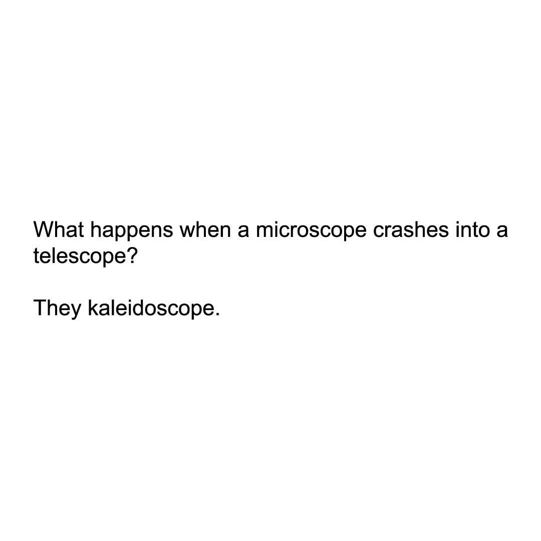 So you're telling me a microscope crashing into a telescope creates a kaleidoscope? My whole childhood was a lie.