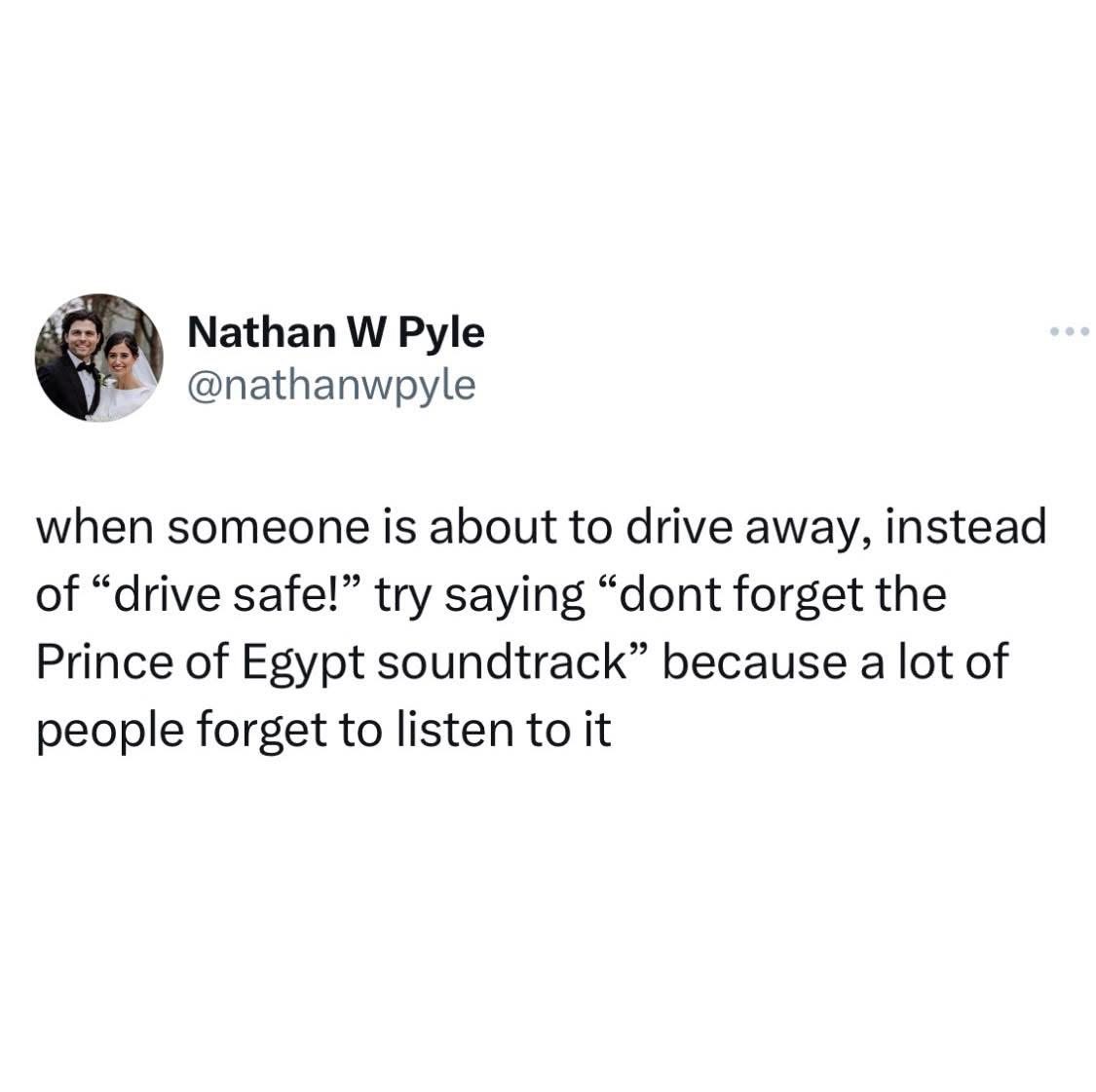 Instead of saying 'drive safe', tell them to remember the Prince of Egypt soundtrack bc apparently ppl forget.