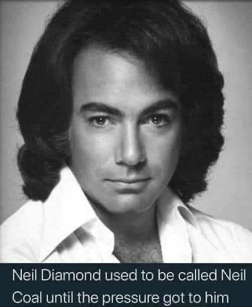 My dad telling dad jokes like: Neil Diamond was originally Neil Coal, but the pressure got to him.