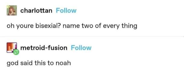 Lol, someone asked "name two of every thing" to a bisexual person and the reply was "god said this to noah".
