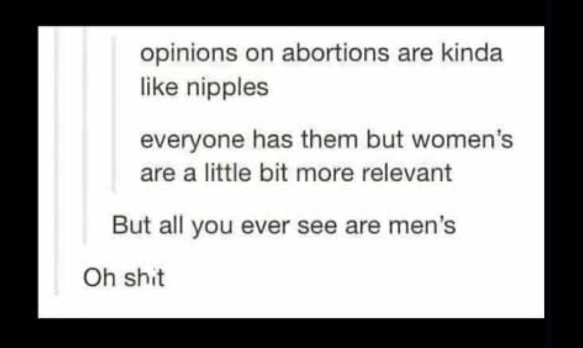 When people talk about abortion opinions, it's like nipples, everyone has them but women's are more relevant, yet you only ever hear men's opinions.