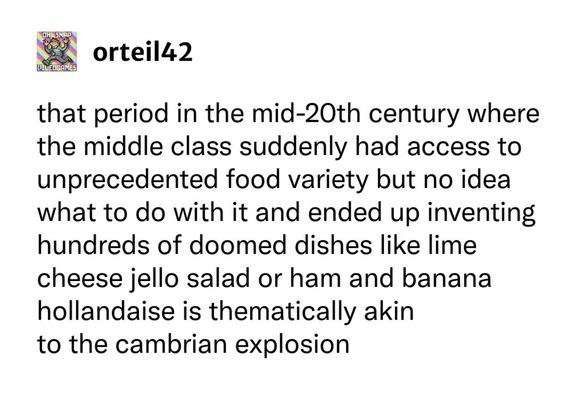 When the 20th century middle class got too much access to food options and invented stuff like lime cheese jello salad lol