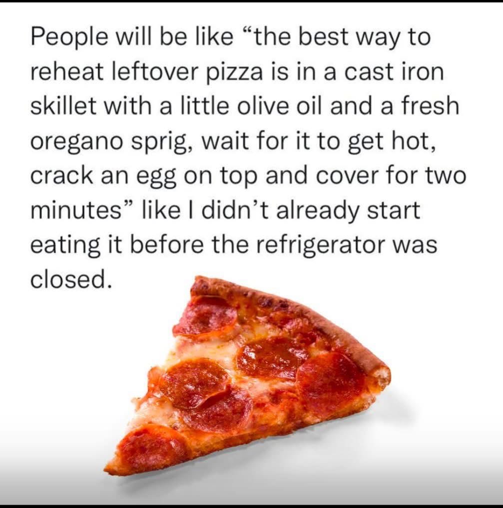 People overthinking reheating pizza like I ain't just gonna eat it straight from the box.