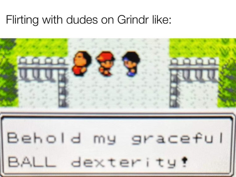 This pretty much sums up flirting on Grindr, trying to impress them with weird skills
