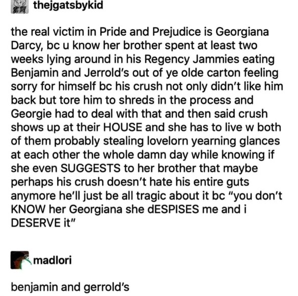 LOL this Tumblr post is saying Georgiana Darcy is the real victim because she had to live with Mr. Darcy moping around after Elizabeth rejected him.