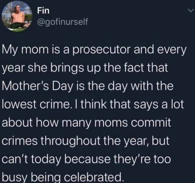 My mom's a prosecutor and points out that Mother's Day has the least crime... makes you think about all the moms who are busy committing crimes the other 364 days of the year lol