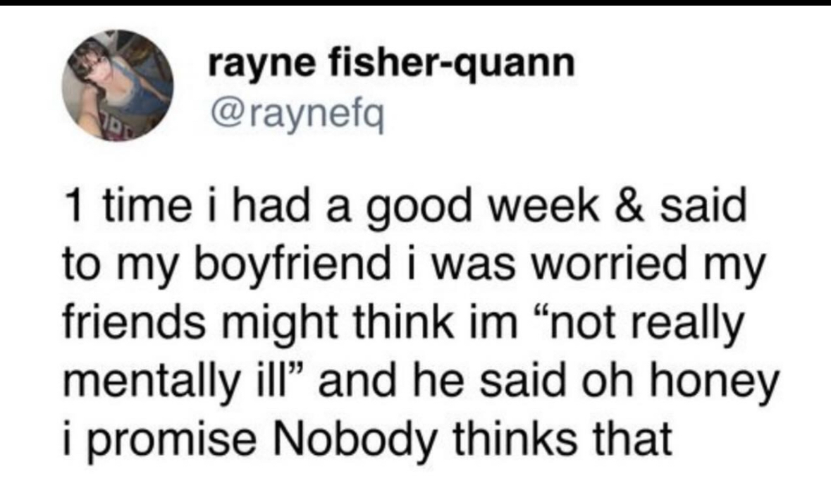 When you finally have a good week but your boyfriend tells you your friends don't think you're mentally ill enough lol
