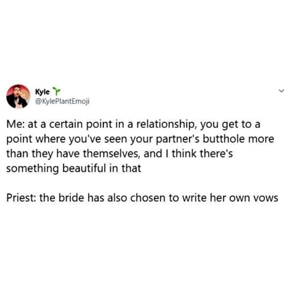 When the priest announces the bride wrote her own vows and you're thinking about your partner's butthole.
