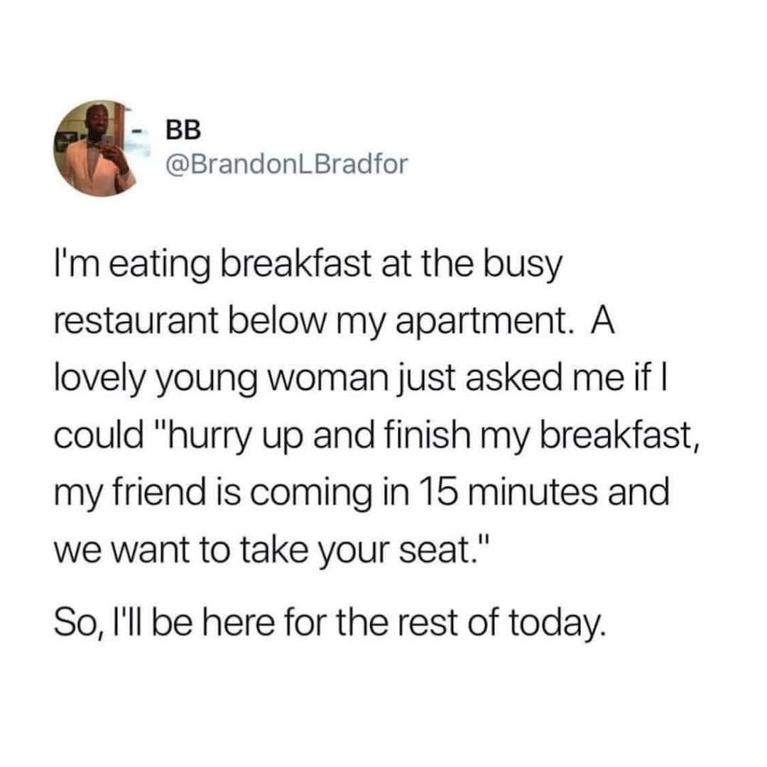 When someone asks you to hurry up your meal so they can have your table. Yeah, not happening.