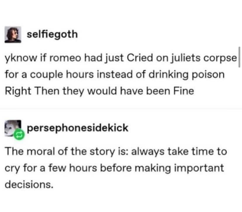 tbh if Romeo just cried on Juliet's corpse for a bit instead of chugging poison, they'd both be fine. The moral of the story is: cry it out before making big decisions.