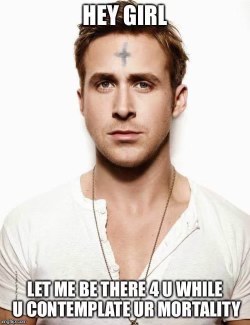 Ryan Gosling being emo and deep about your mortality.