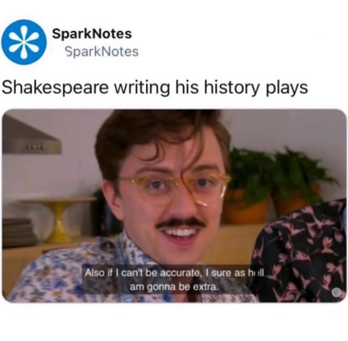 Shakespeare writing his history plays, "Also if I can't be accurate, I sure as hell am gonna be extra."