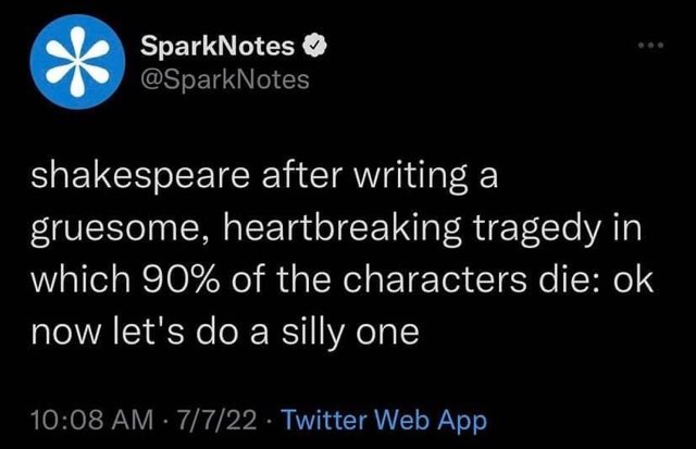 Shakespeare after writing a totally heartbreaking tragedy like "Romeo and Juliet": "Okay, time for a silly one! Hamlet, anyone?"