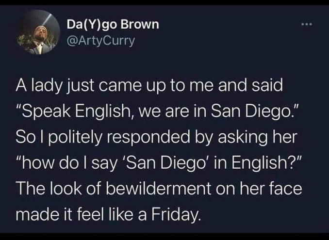 When someone tells you to speak English in San Diego and you ask them how to say 'San Diego' in English.  Pure confusion, absolute win.