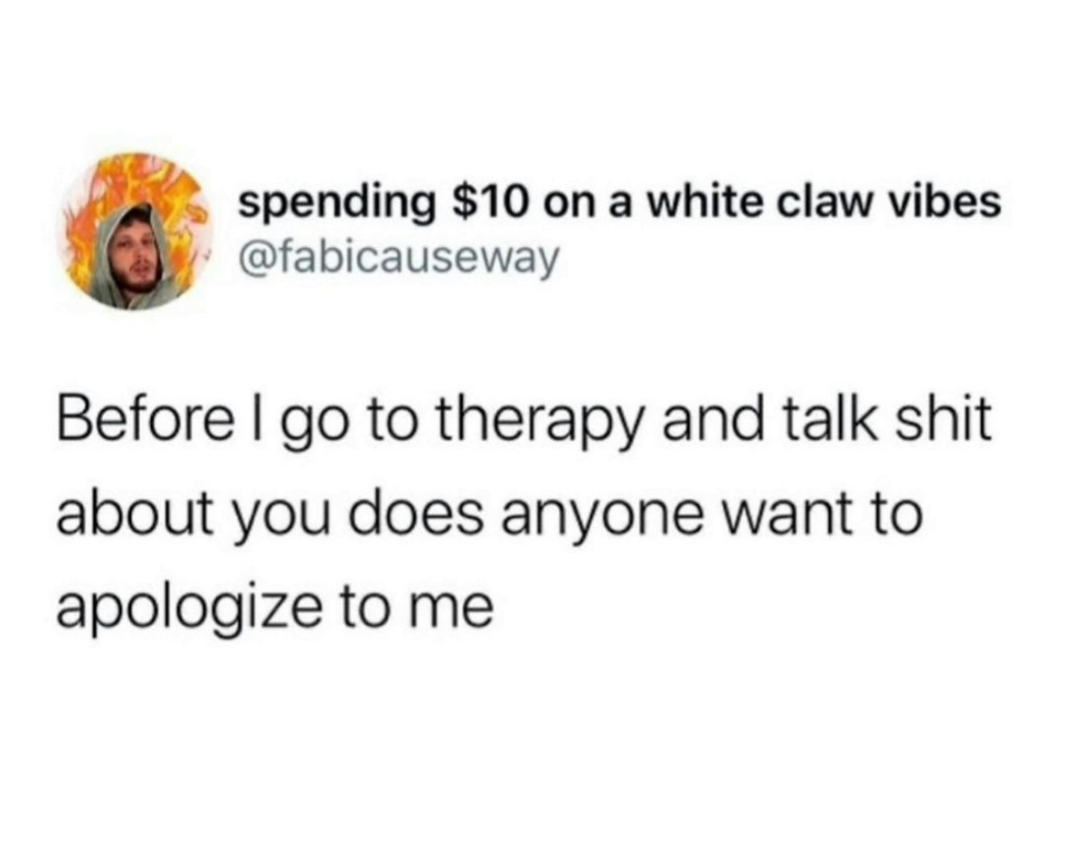 Before I spend $10 on a White Claw and go to therapy to talk shit, does anyone want to apologize to me?