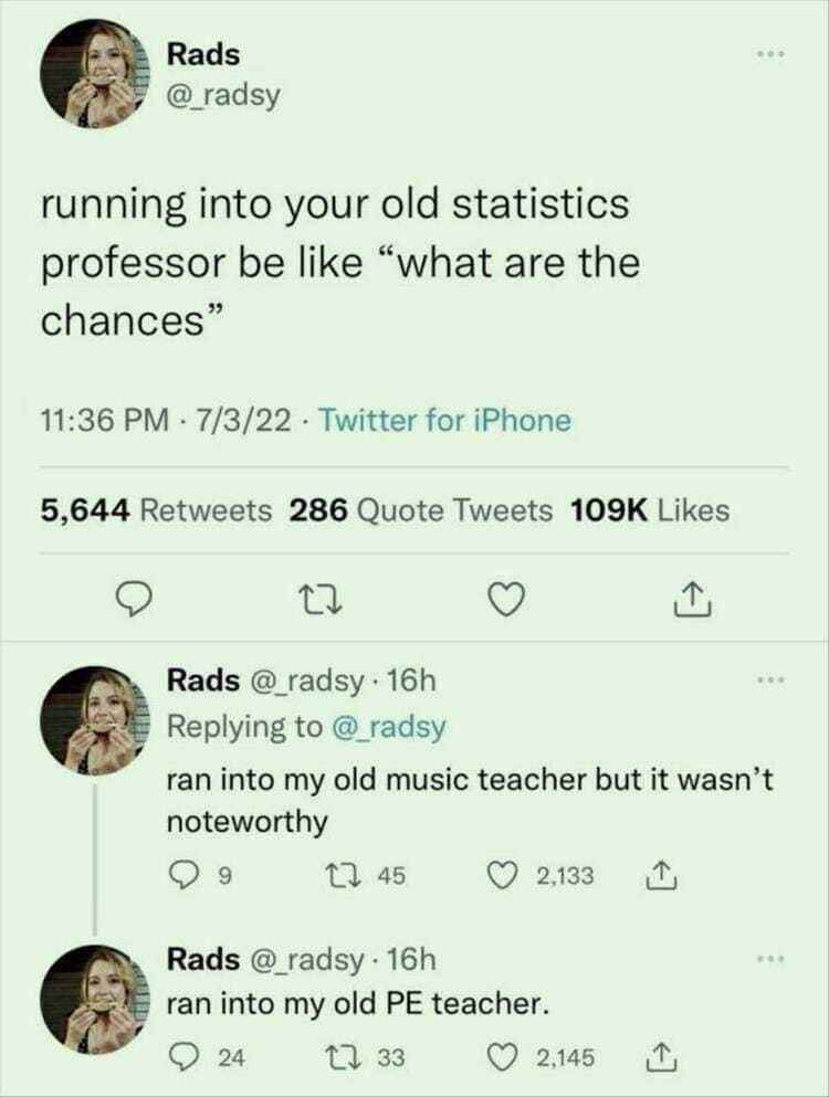 My old statistics professor would definitely ask 'what are the chances' if they ran into me again.