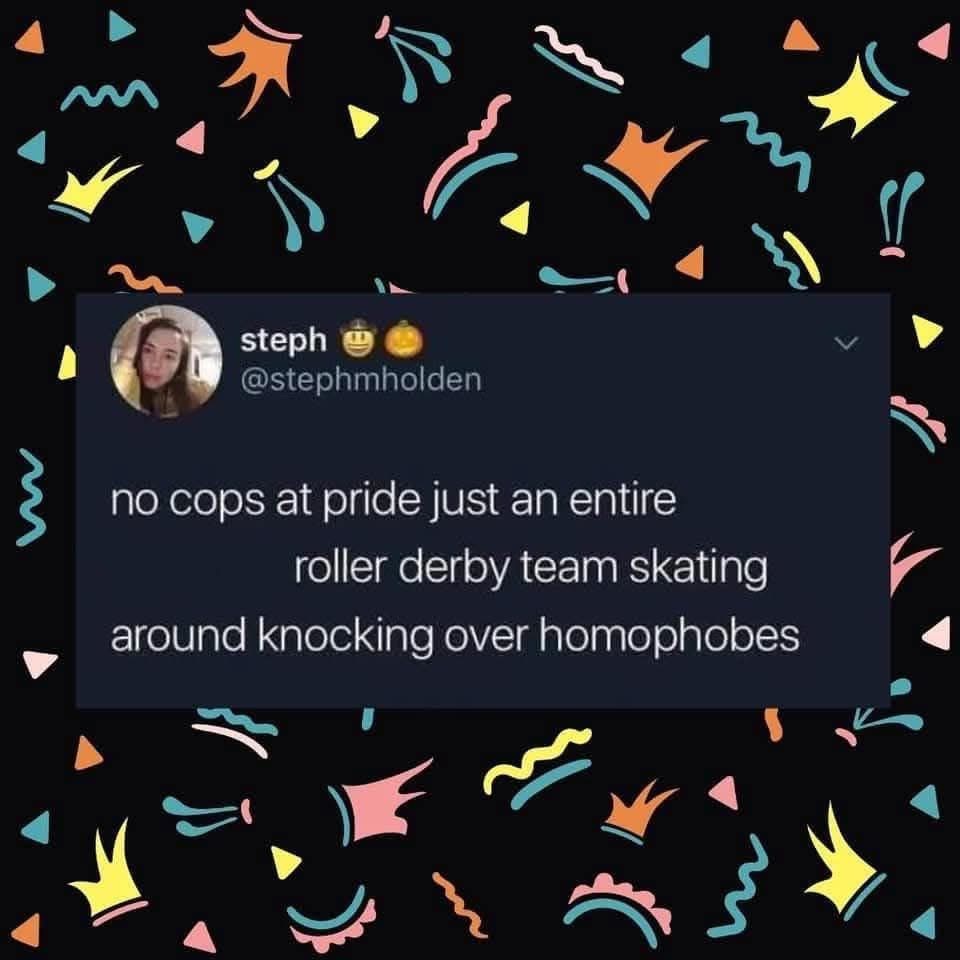 Imagine pride parades with roller derby teams taking out homophobes instead of cops