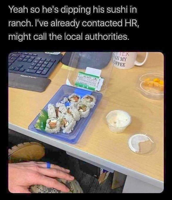 Someone is dipping sushi in ranch and I'm ready to call the authorities.