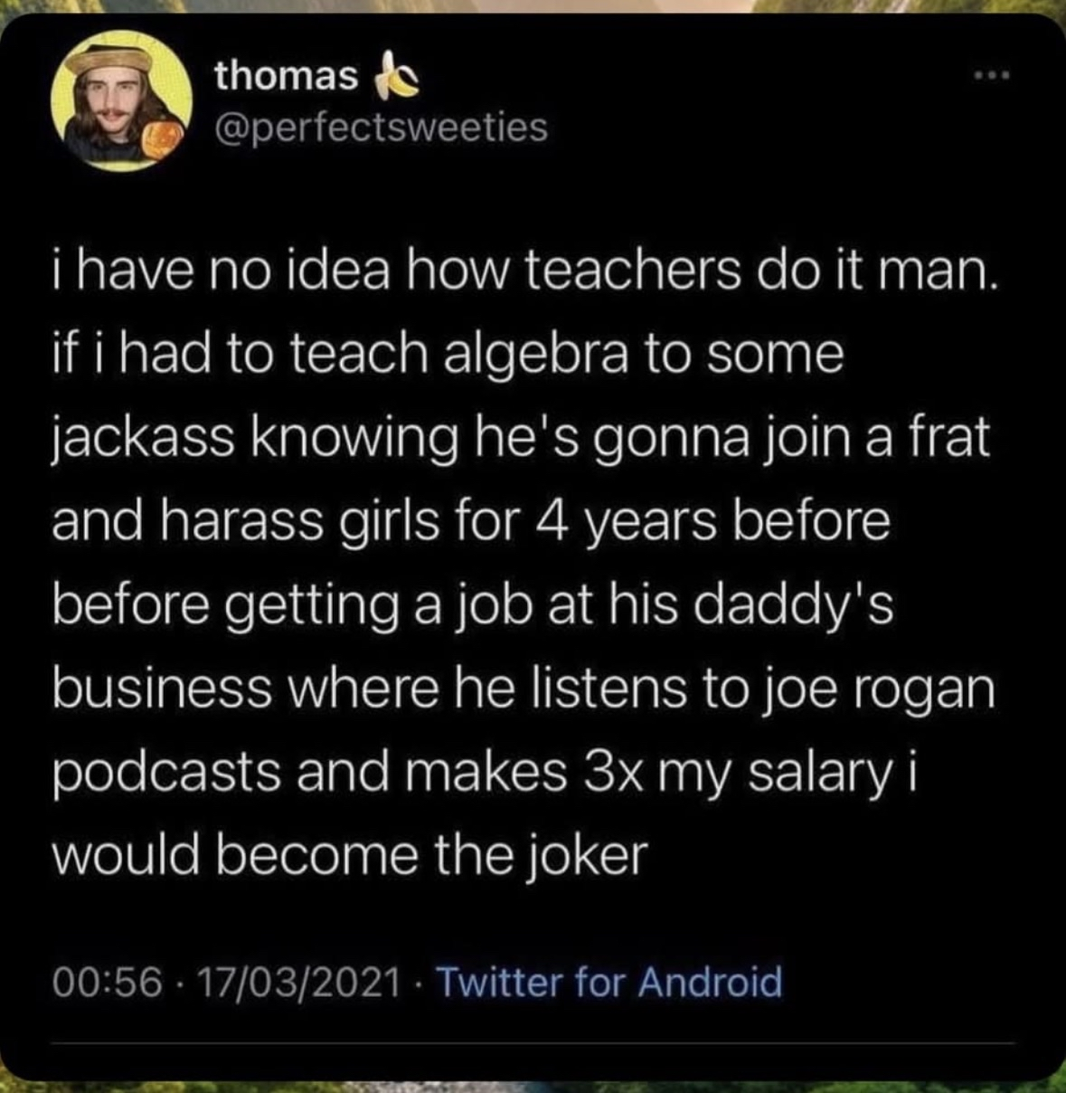 This teacher is saying if they had to teach algebra to someone who's gonna end up being a frat bro, listening to Joe Rogan, and making bank, they'd go crazy too.