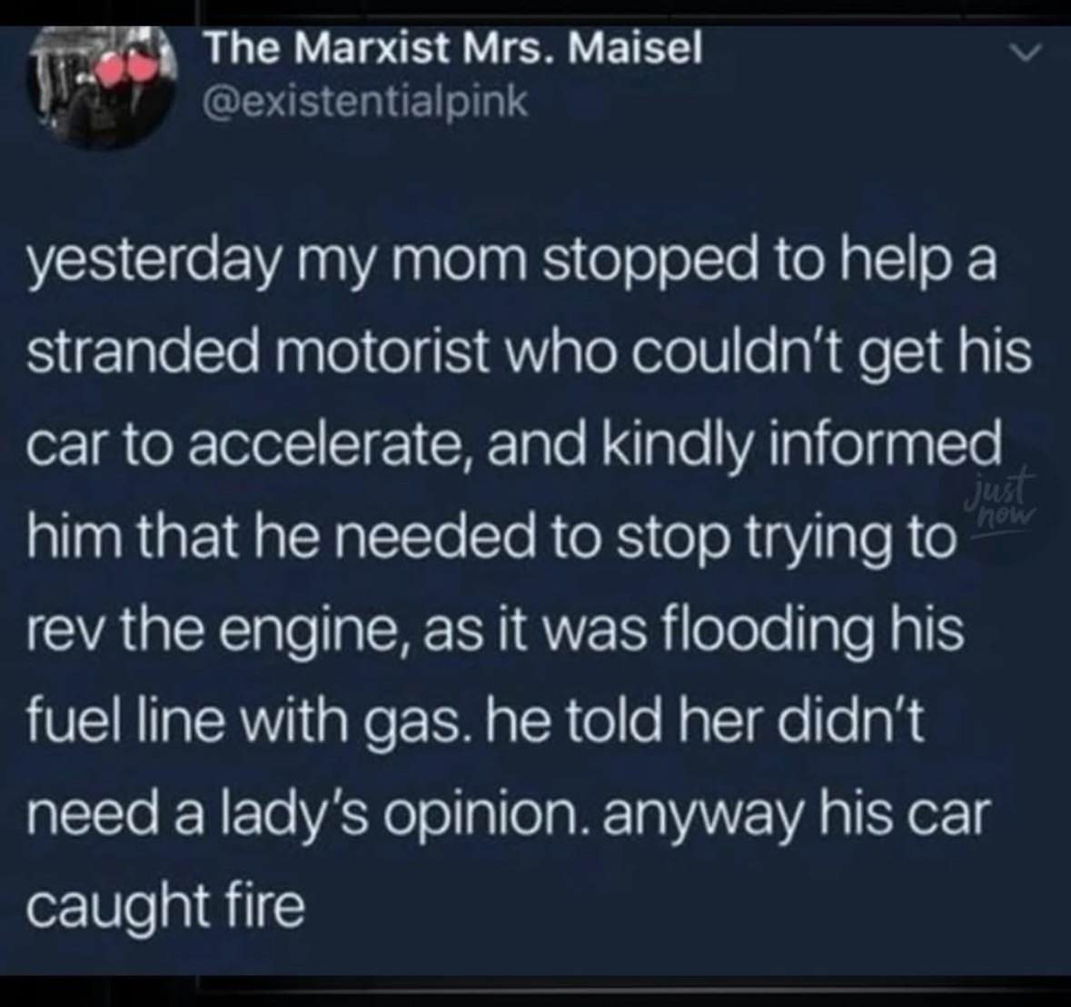 My mom tried to help a guy with his car but he told her he didn't need a lady's opinion... then his car caught fire lol