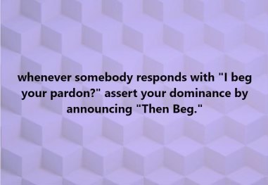 When someone says 'I beg your pardon' just hit 'em with the 'Then Beg.'