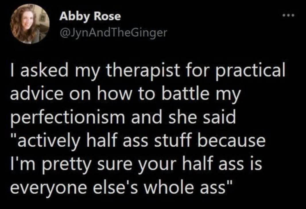 My therapist telling me to just half ass things so I don't get burnt out lol