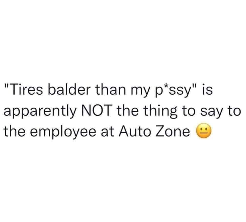 OMG apparently you're not supposed to tell the Auto Zone employee your tires are "balder than my p*ssy"