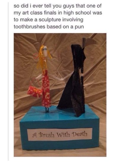 My high school art project was a pun called 'A Brush With Death' and honestly, it's still my best work.