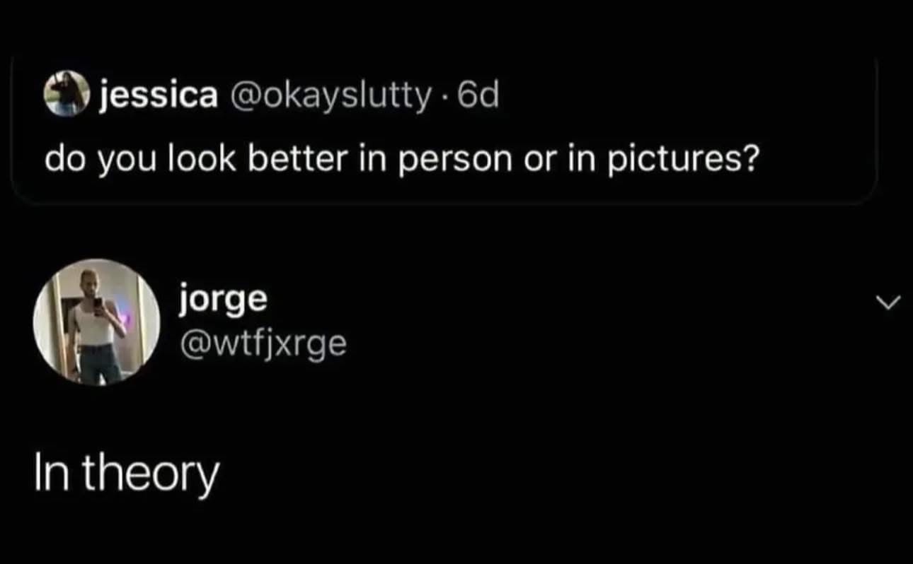 When you're asked if you look better in person or in pictures and you answer 'in theory'