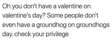 Some people don't even have a groundhog on Groundhog Day, so check your damn privilege if you're sad about not having a valentine.