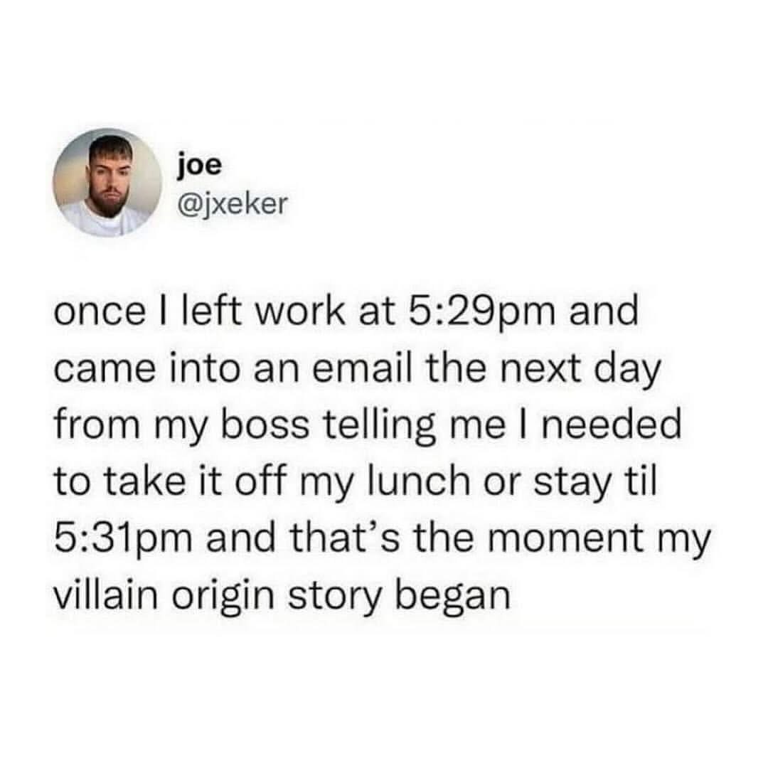When your boss emails you the day after you left work at 5:29pm and tells you to take off your lunch or stay until 5:31pm, and that's your villain origin story