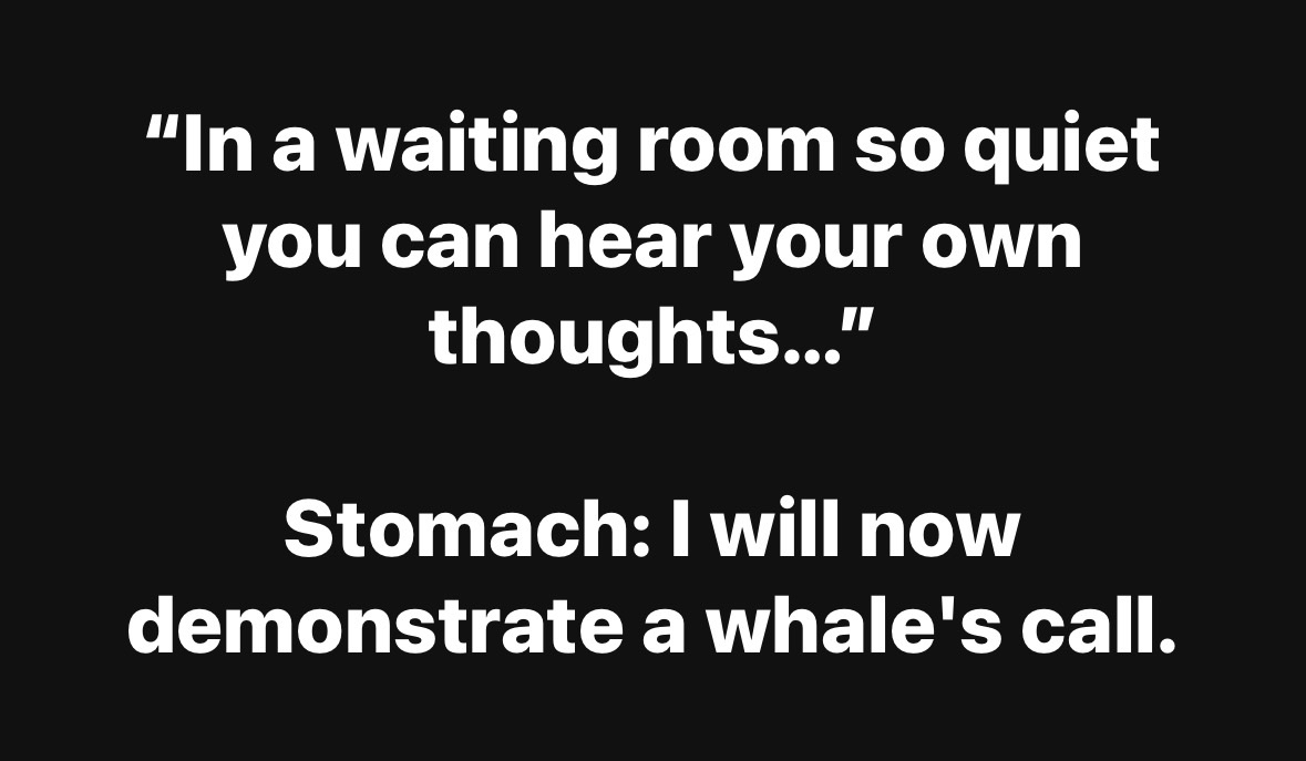 My stomach deciding to start a concert in the quietest place possible.